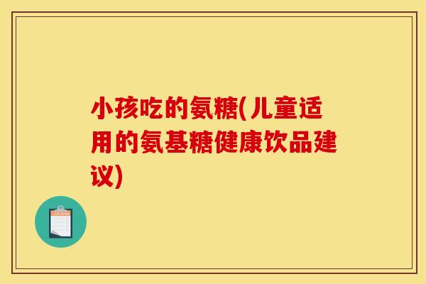 小孩吃的氨糖(儿童适用的氨基糖健康饮品建议)-第1张图片-关节骑士