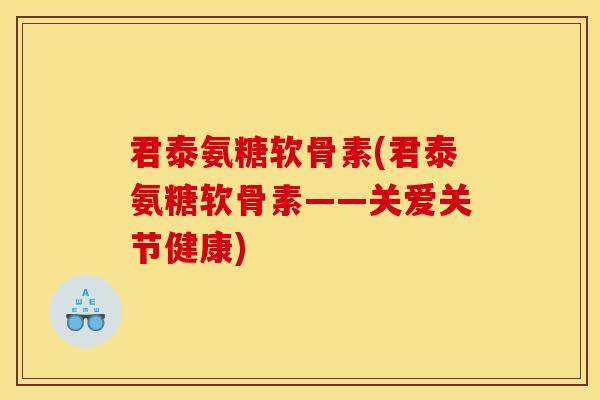 君泰氨糖软骨素(君泰氨糖软骨素——关爱关节健康)
