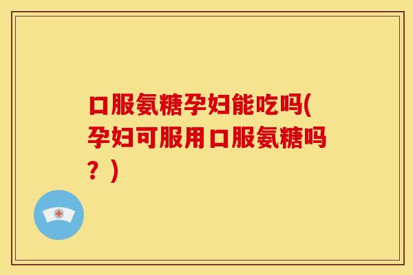 口服氨糖孕妇能吃吗(孕妇可服用口服氨糖吗？)-第1张图片-关节骑士
