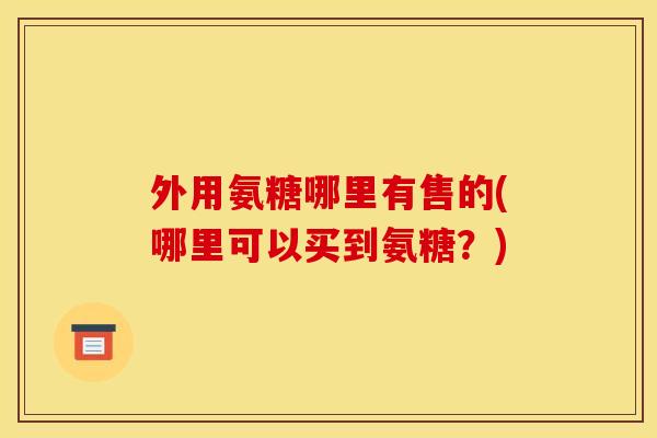 外用氨糖哪里有售的(哪里可以买到氨糖？)