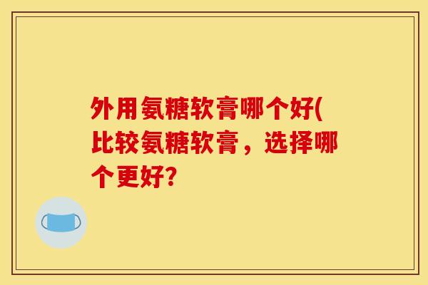 外用氨糖软膏哪个好(比较氨糖软膏，选择哪个更好？