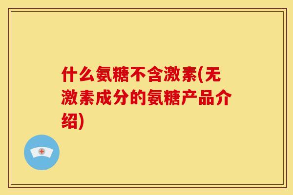 什么氨糖不含激素(无激素成分的氨糖产品介绍)