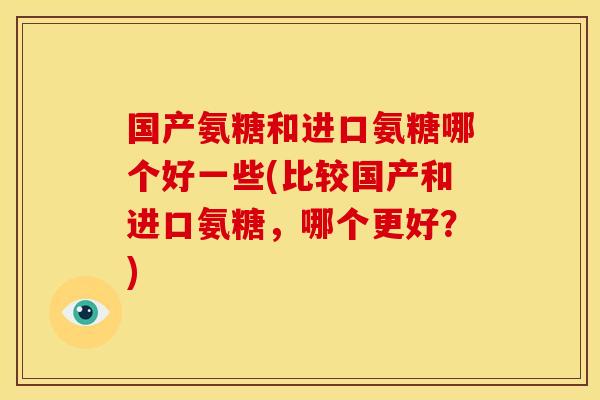 国产氨糖和进口氨糖哪个好一些(比较国产和进口氨糖，哪个更好？)