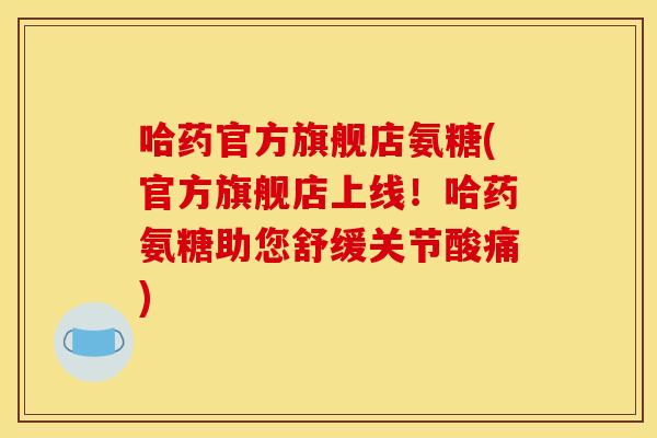 哈药官方旗舰店氨糖(官方旗舰店上线！哈药氨糖助您舒缓关节酸痛)