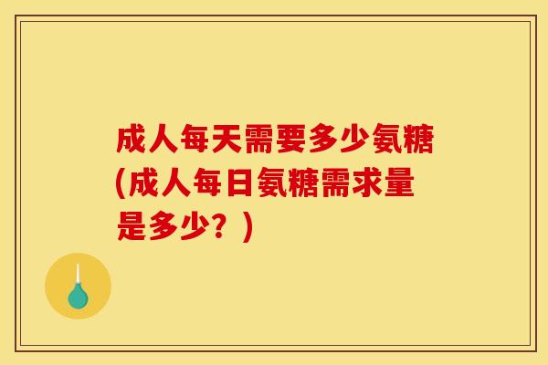 成人每天需要多少氨糖(成人每日氨糖需求量是多少？)
