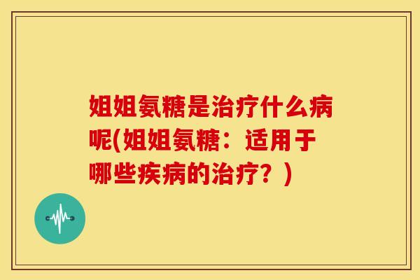 姐姐氨糖是治疗什么病呢(姐姐氨糖：适用于哪些疾病的治疗？)