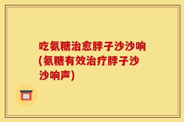 吃氨糖治愈脖子沙沙响(氨糖有效治疗脖子沙沙响声)