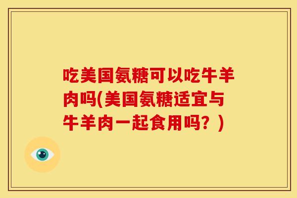 吃美国氨糖可以吃牛羊肉吗(美国氨糖适宜与牛羊肉一起食用吗？)