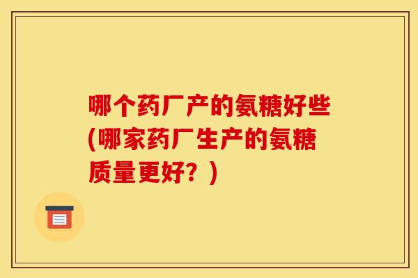 哪个药厂产的氨糖好些(哪家药厂生产的氨糖质量更好？)