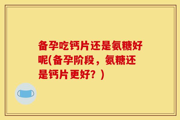 备孕吃钙片还是氨糖好呢(备孕阶段，氨糖还是钙片更好？)