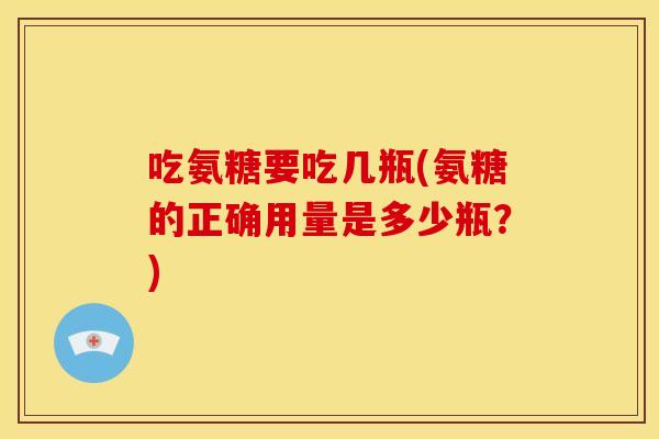 吃氨糖要吃几瓶(氨糖的正确用量是多少瓶？)