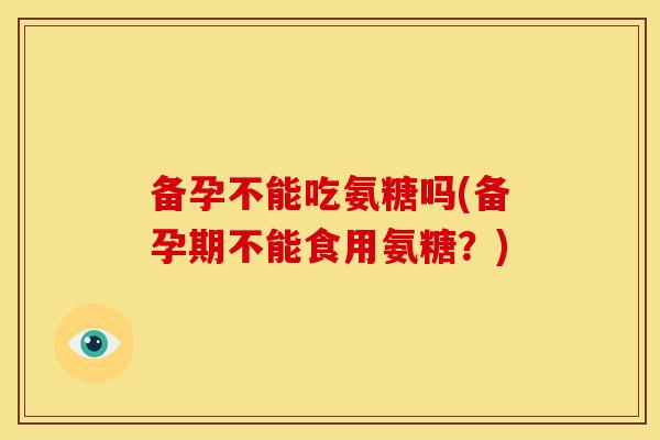 备孕不能吃氨糖吗(备孕期不能食用氨糖？)