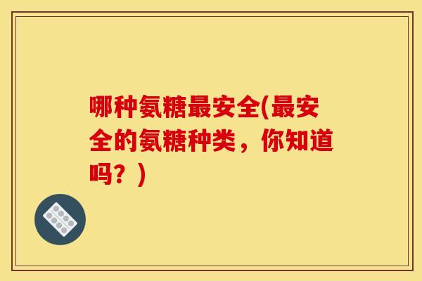 哪种氨糖最安全(最安全的氨糖种类，你知道吗？)