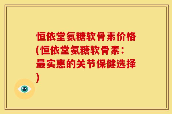 恒依堂氨糖软骨素价格(恒依堂氨糖软骨素：最实惠的关节保健选择)