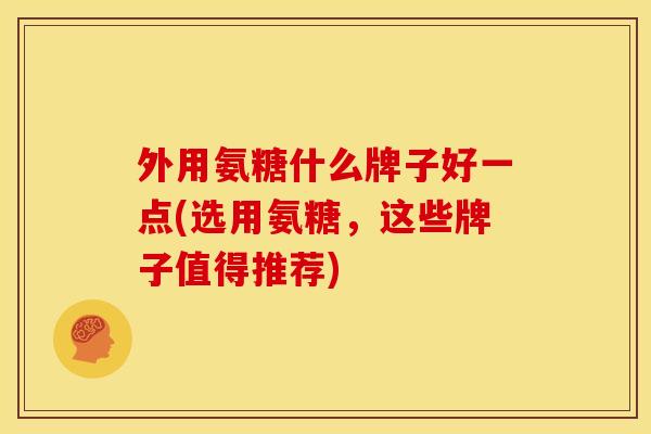 外用氨糖什么牌子好一点(选用氨糖，这些牌子值得推荐)