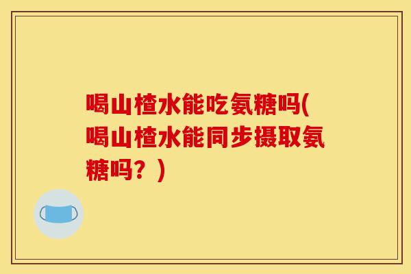 喝山楂水能吃氨糖吗(喝山楂水能同步摄取氨糖吗？)