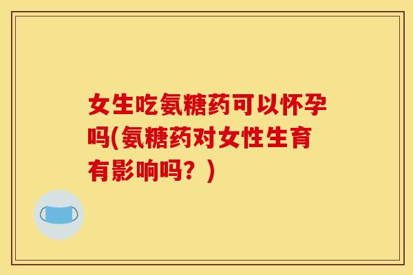 女生吃氨糖药可以怀孕吗(氨糖药对女性生育有影响吗？)