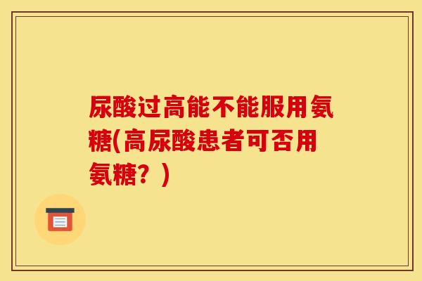 尿酸过高能不能服用氨糖(高尿酸患者可否用氨糖？)