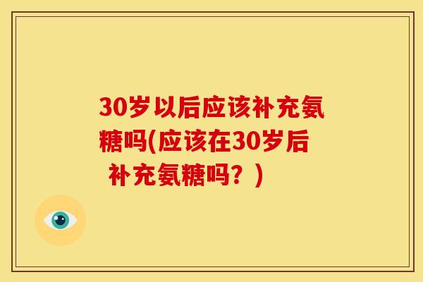 30岁以后应该补充氨糖吗(应该在30岁后 补充氨糖吗？)
