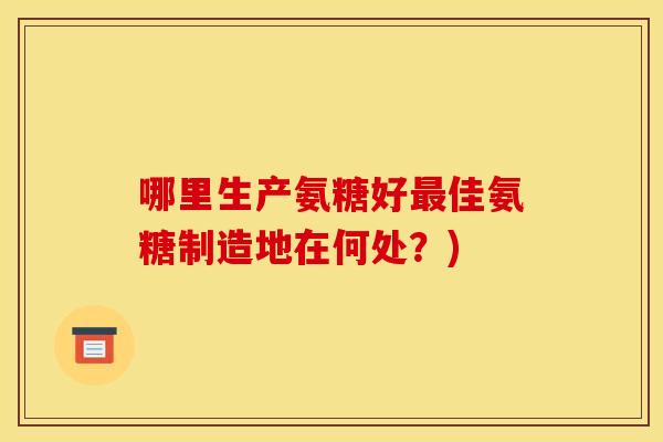 哪里生产氨糖好最佳氨糖制造地在何处？)-第1张图片-关节骑士