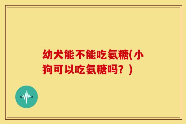 幼犬能不能吃氨糖(小狗可以吃氨糖吗？)