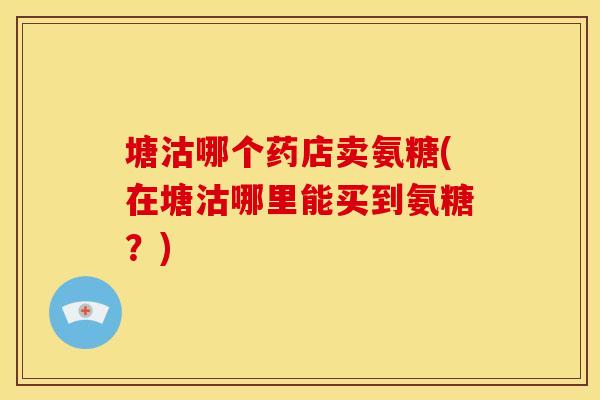 塘沽哪个药店卖氨糖(在塘沽哪里能买到氨糖？)