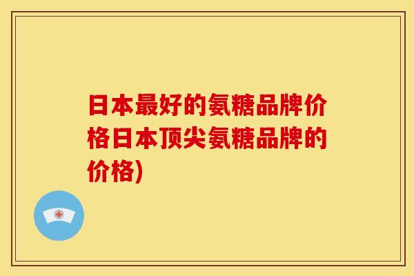 日本最好的氨糖品牌价格日本顶尖氨糖品牌的价格)