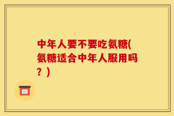 中年人要不要吃氨糖(氨糖适合中年人服用吗？)