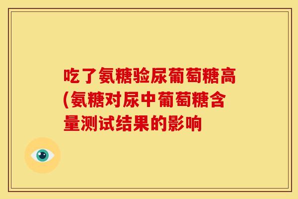 吃了氨糖验尿葡萄糖高(氨糖对尿中葡萄糖含量测试结果的影响