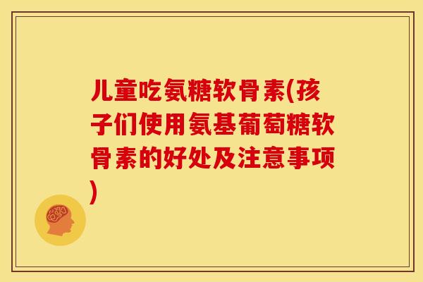 儿童吃氨糖软骨素(孩子们使用氨基葡萄糖软骨素的好处及注意事项)