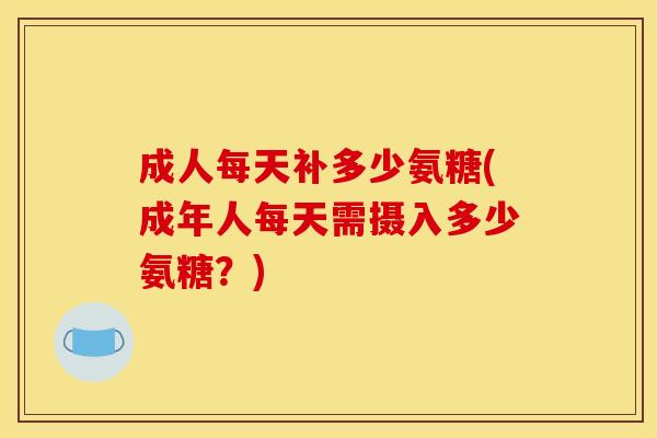 成人每天补多少氨糖(成年人每天需摄入多少氨糖？)