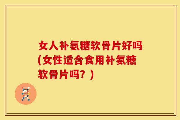 女人补氨糖软骨片好吗(女性适合食用补氨糖软骨片吗？)