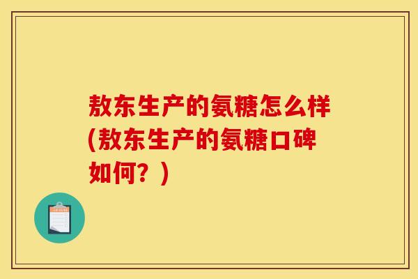 敖东生产的氨糖怎么样(敖东生产的氨糖口碑如何？)