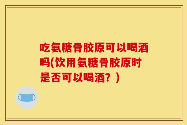 吃氨糖骨胶原可以喝酒吗(饮用氨糖骨胶原时是否可以喝酒？)