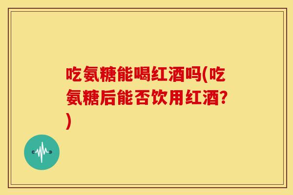 吃氨糖能喝红酒吗(吃氨糖后能否饮用红酒？)