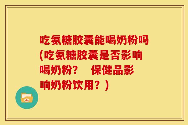 吃氨糖胶囊能喝奶粉吗(吃氨糖胶囊是否影响喝奶粉？  保健品影响奶粉饮用？)