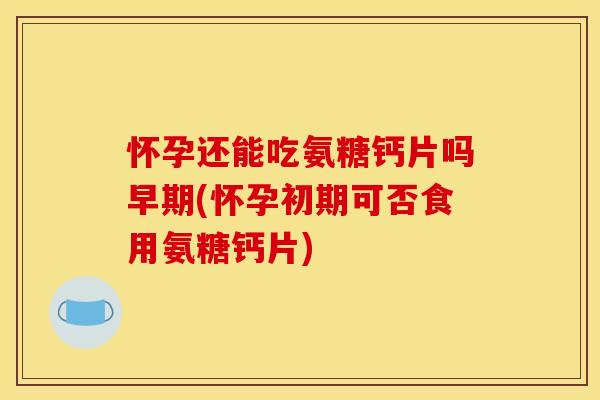 怀孕还能吃氨糖钙片吗早期(怀孕初期可否食用氨糖钙片)