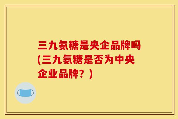 三九氨糖是央企品牌吗(三九氨糖是否为中央企业品牌？)