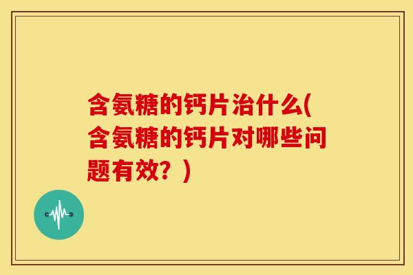 含氨糖的钙片治什么(含氨糖的钙片对哪些问题有效？)