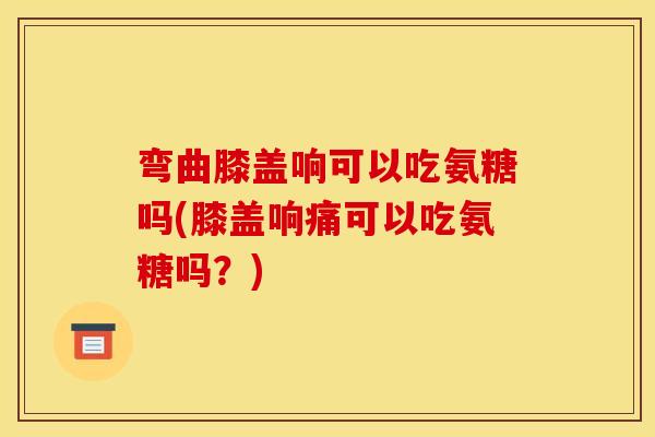 弯曲膝盖响可以吃氨糖吗(膝盖响痛可以吃氨糖吗？)