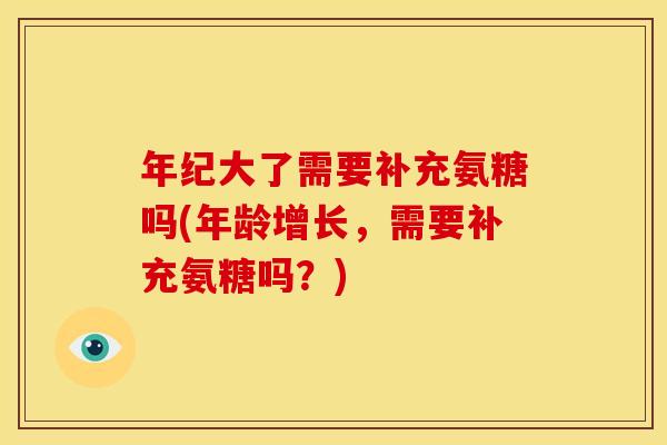 年纪大了需要补充氨糖吗(年龄增长，需要补充氨糖吗？)
