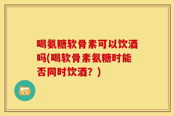 喝氨糖软骨素可以饮酒吗(喝软骨素氨糖时能否同时饮酒？)