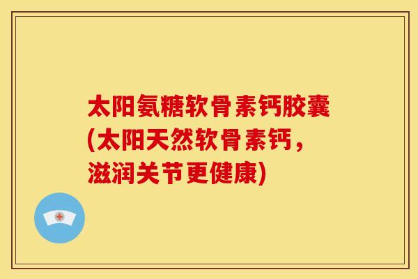 太阳氨糖软骨素钙胶囊(太阳天然软骨素钙，滋润关节更健康)