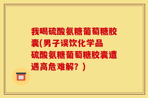 我喝硫酸氨糖葡萄糖胶囊(男子误饮化学品 硫酸氨糖葡萄糖胶囊遭遇高危难解？)