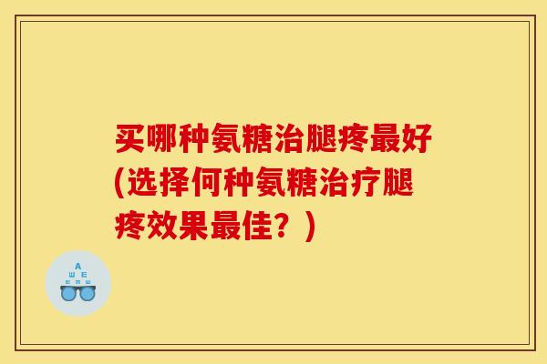 买哪种氨糖治腿疼最好(选择何种氨糖治疗腿疼效果最佳？)