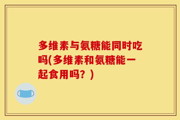多维素与氨糖能同时吃吗(多维素和氨糖能一起食用吗？)