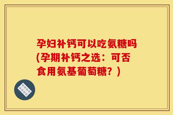 孕妇补钙可以吃氨糖吗(孕期补钙之选：可否食用氨基葡萄糖？)