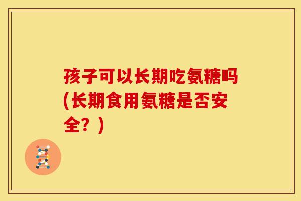 孩子可以长期吃氨糖吗(长期食用氨糖是否安全？)