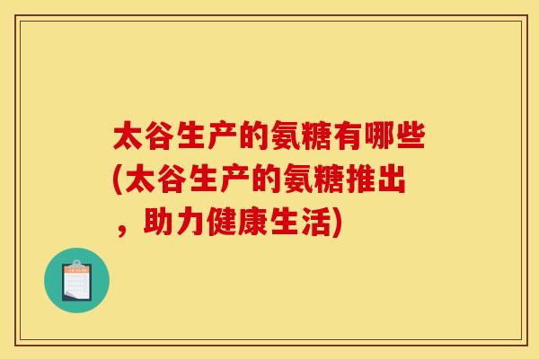 太谷生产的氨糖有哪些(太谷生产的氨糖推出，助力健康生活)
