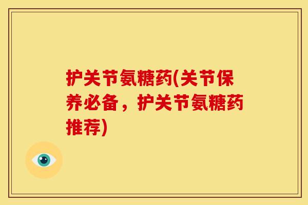 护关节氨糖药(关节保养必备，护关节氨糖药推荐)